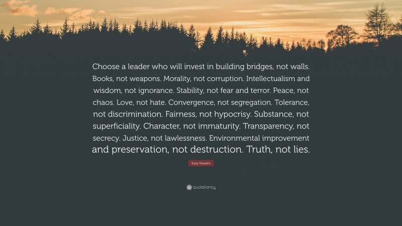 Suzy Kassem Quote: “Choose a leader who will invest in building bridges, not walls. Books, not weapons. Morality, not corruption. Intellectualism and wisdom, not ignorance. Stability, not fear and terror. Peace, not chaos. Love, not hate. Convergence, not segregation. Tolerance, not discrimination. Fairness, not hypocrisy. Substance, not superficiality. Character, not immaturity. Transparency, not secrecy. Justice, not lawlessness. Environmental improvement and preservation, not destruction. Truth, not lies.”