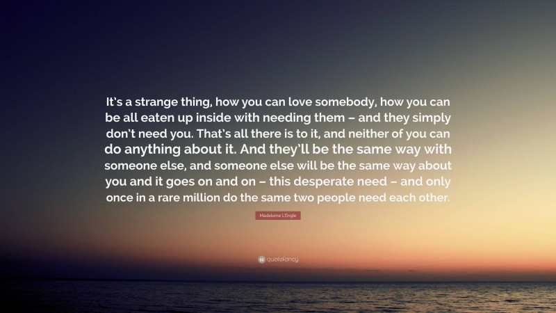 Madeleine L'Engle Quote: “It’s a strange thing, how you can love somebody, how you can be all eaten up inside with needing them – and they simply don’t need you. That’s all there is to it, and neither of you can do anything about it. And they’ll be the same way with someone else, and someone else will be the same way about you and it goes on and on – this desperate need – and only once in a rare million do the same two people need each other.”