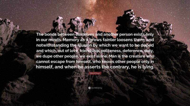 Marcel Proust Quote: “The bonds between ourselves and another person exists only in our minds. Memory as it grows fainter loosens them, and notwithstanding the illusion by which we want to be duped and which, out of love, friendship, politeness, deference, duty, we dupe other people, we exist alone. Man is the creature who cannot escape from himself, who knows other people only in himself, and when he asserts the contrary, he is lying.”