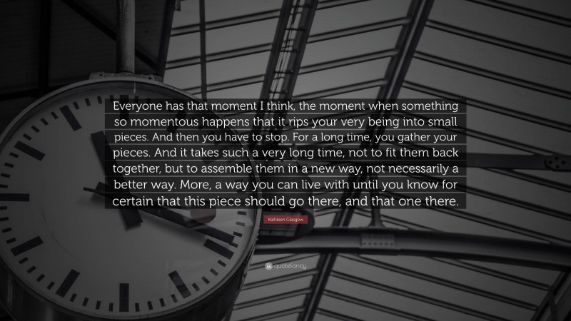 Kathleen Glasgow Quote: “Everyone has that moment I think, the moment when something so momentous happens that it rips your very being into small pieces. And then you have to stop. For a long time, you gather your pieces. And it takes such a very long time, not to fit them back together, but to assemble them in a new way, not necessarily a better way. More, a way you can live with until you know for certain that this piece should go there, and that one there.”