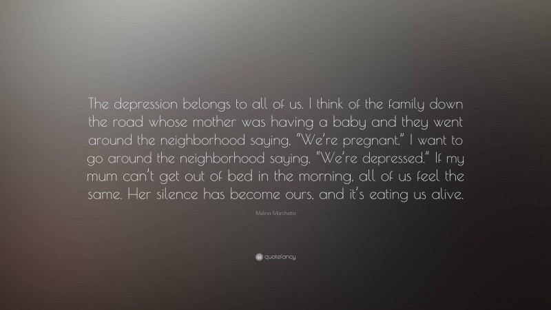 Melina Marchetta Quote: “The depression belongs to all of us. I think of the family down the road whose mother was having a baby and they went around the neighborhood saying, “We’re pregnant.” I want to go around the neighborhood saying, “We’re depressed.” If my mum can’t get out of bed in the morning, all of us feel the same. Her silence has become ours, and it’s eating us alive.”