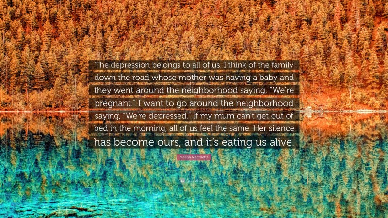 Melina Marchetta Quote: “The depression belongs to all of us. I think of the family down the road whose mother was having a baby and they went around the neighborhood saying, “We’re pregnant.” I want to go around the neighborhood saying, “We’re depressed.” If my mum can’t get out of bed in the morning, all of us feel the same. Her silence has become ours, and it’s eating us alive.”