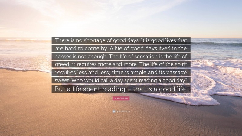 Annie Dillard Quote: “There is no shortage of good days. It is good lives that are hard to come by. A life of good days lived in the senses is not enough. The life of sensation is the life of greed; it requires more and more. The life of the spirit requires less and less; time is ample and its passage sweet. Who would call a day spent reading a good day? But a life spent reading – that is a good life.”