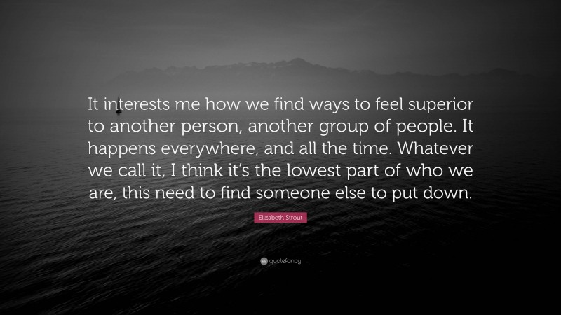 Elizabeth Strout Quote: “It interests me how we find ways to feel superior to another person, another group of people. It happens everywhere, and all the time. Whatever we call it, I think it’s the lowest part of who we are, this need to find someone else to put down.”
