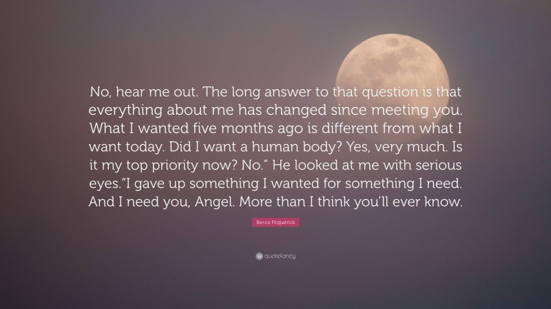 Becca Fitzpatrick Quote: “No, hear me out. The long answer to that question is that everything about me has changed since meeting you. What I wanted five months ago is different from what I want today. Did I want a human body? Yes, very much. Is it my top priority now? No.” He looked at me with serious eyes.“I gave up something I wanted for something I need. And I need you, Angel. More than I think you’ll ever know.”