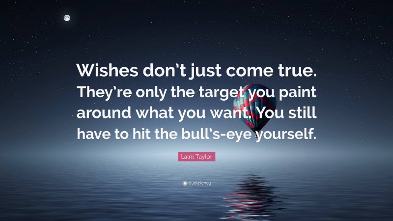 Laini Taylor Quote: “Wishes don’t just come true. They’re only the target you paint around what you want. You still have to hit the bull’s-eye yourself.”