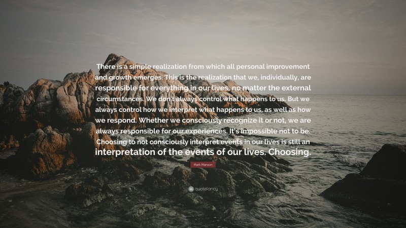 Mark Manson Quote: “There is a simple realization from which all personal improvement and growth emerges. This is the realization that we, individually, are responsible for everything in our lives, no matter the external circumstances. We don’t always control what happens to us. But we always control how we interpret what happens to us, as well as how we respond. Whether we consciously recognize it or not, we are always responsible for our experiences. It’s impossible not to be. Choosing to not consciously interpret events in our lives is still an interpretation of the events of our lives. Choosing.”