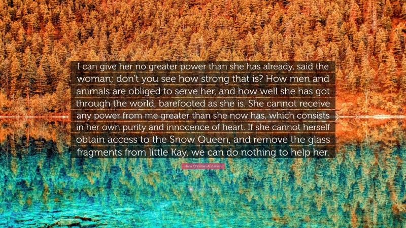 Hans Christian Andersen Quote: “I can give her no greater power than she has already, said the woman; don’t you see how strong that is? How men and animals are obliged to serve her, and how well she has got through the world, barefooted as she is. She cannot receive any power from me greater than she now has, which consists in her own purity and innocence of heart. If she cannot herself obtain access to the Snow Queen, and remove the glass fragments from little Kay, we can do nothing to help her.”