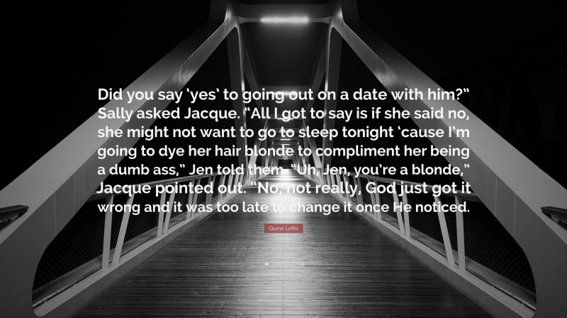 Quinn Loftis Quote: “Did you say ‘yes’ to going out on a date with him?” Sally asked Jacque. “All I got to say is if she said no, she might not want to go to sleep tonight ‘cause I’m going to dye her hair blonde to compliment her being a dumb ass,” Jen told them. “Uh, Jen, you’re a blonde,” Jacque pointed out. “No, not really, God just got it wrong and it was too late to change it once He noticed.”