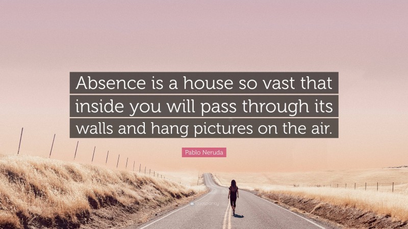 Pablo Neruda Quote: “Absence is a house so vast that inside you will pass through its walls and hang pictures on the air.”