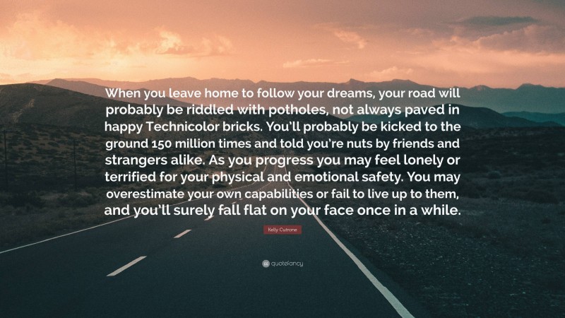 Kelly Cutrone Quote: “When you leave home to follow your dreams, your road will probably be riddled with potholes, not always paved in happy Technicolor bricks. You’ll probably be kicked to the ground 150 million times and told you’re nuts by friends and strangers alike. As you progress you may feel lonely or terrified for your physical and emotional safety. You may overestimate your own capabilities or fail to live up to them, and you’ll surely fall flat on your face once in a while.”