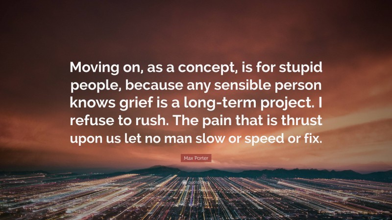 Max Porter Quote: “Moving on, as a concept, is for stupid people, because any sensible person knows grief is a long-term project. I refuse to rush. The pain that is thrust upon us let no man slow or speed or fix.”