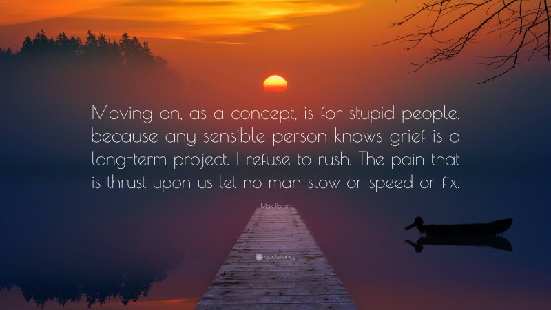 Max Porter Quote: “Moving on, as a concept, is for stupid people, because any sensible person knows grief is a long-term project. I refuse to rush. The pain that is thrust upon us let no man slow or speed or fix.”