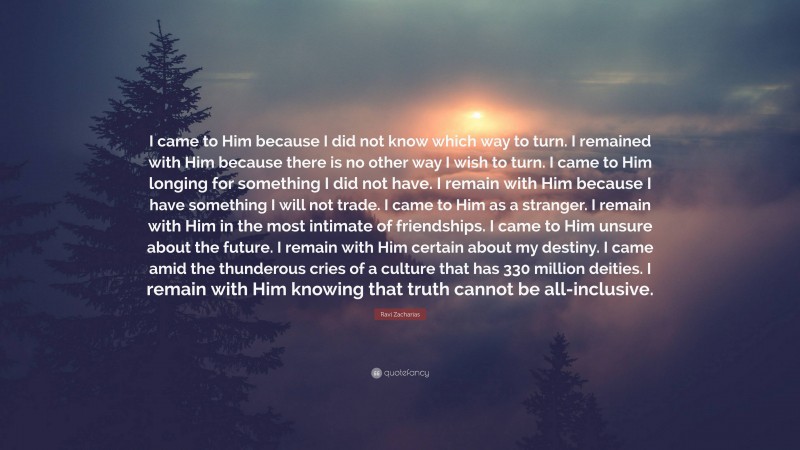 Ravi Zacharias Quote: “I came to Him because I did not know which way to turn. I remained with Him because there is no other way I wish to turn. I came to Him longing for something I did not have. I remain with Him because I have something I will not trade. I came to Him as a stranger. I remain with Him in the most intimate of friendships. I came to Him unsure about the future. I remain with Him certain about my destiny. I came amid the thunderous cries of a culture that has 330 million deities. I remain with Him knowing that truth cannot be all-inclusive.”