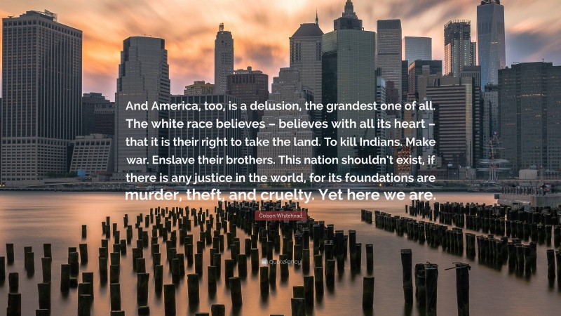 Colson Whitehead Quote: “And America, too, is a delusion, the grandest one of all. The white race believes – believes with all its heart – that it is their right to take the land. To kill Indians. Make war. Enslave their brothers. This nation shouldn’t exist, if there is any justice in the world, for its foundations are murder, theft, and cruelty. Yet here we are.”