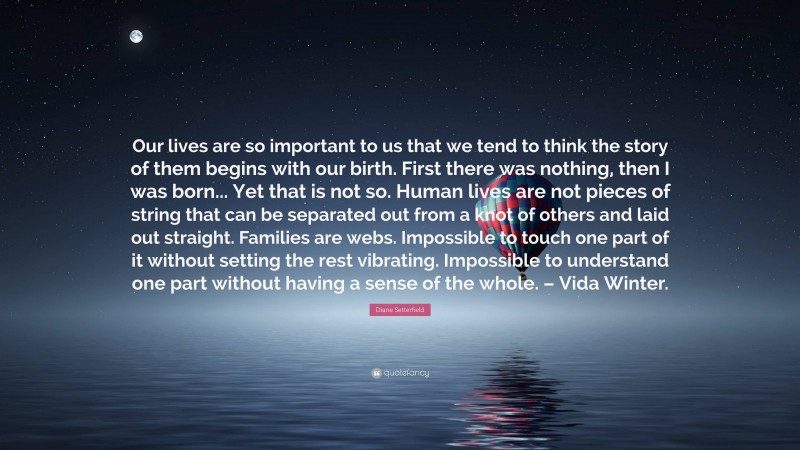 Diane Setterfield Quote: “Our lives are so important to us that we tend to think the story of them begins with our birth. First there was nothing, then I was born... Yet that is not so. Human lives are not pieces of string that can be separated out from a knot of others and laid out straight. Families are webs. Impossible to touch one part of it without setting the rest vibrating. Impossible to understand one part without having a sense of the whole. – Vida Winter.”