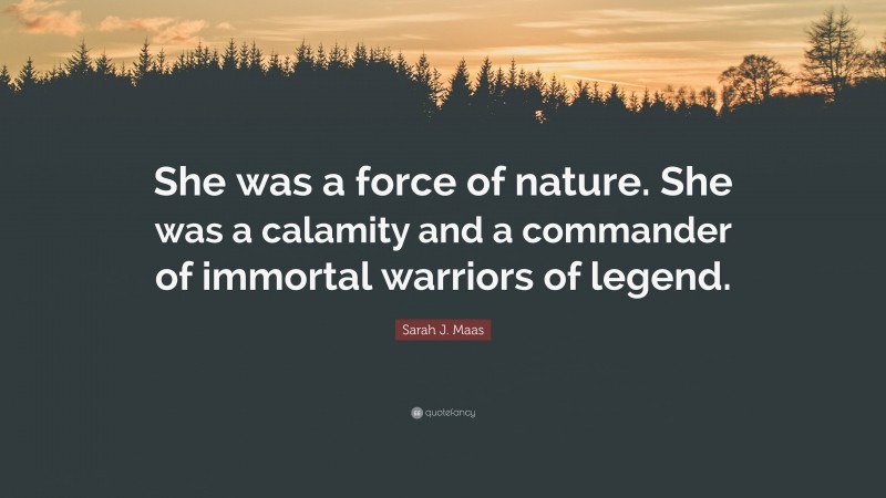 Sarah J. Maas Quote: “She was a force of nature. She was a calamity and a commander of immortal warriors of legend.”