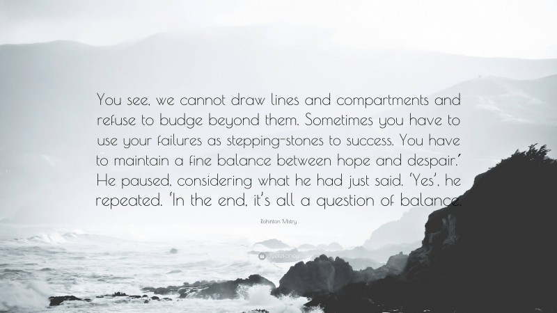 Rohinton Mistry Quote: “You see, we cannot draw lines and compartments and refuse to budge beyond them. Sometimes you have to use your failures as stepping-stones to success. You have to maintain a fine balance between hope and despair.′ He paused, considering what he had just said. ‘Yes’, he repeated. ‘In the end, it’s all a question of balance.”