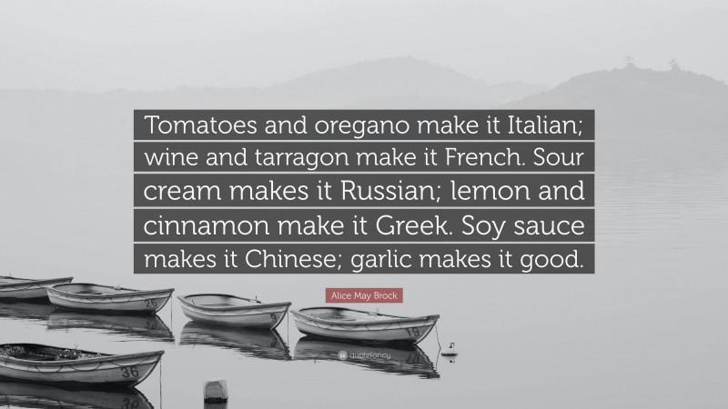 Alice May Brock Quote: “Tomatoes and oregano make it Italian; wine and tarragon make it French. Sour cream makes it Russian; lemon and cinnamon make it Greek. Soy sauce makes it Chinese; garlic makes it good.”