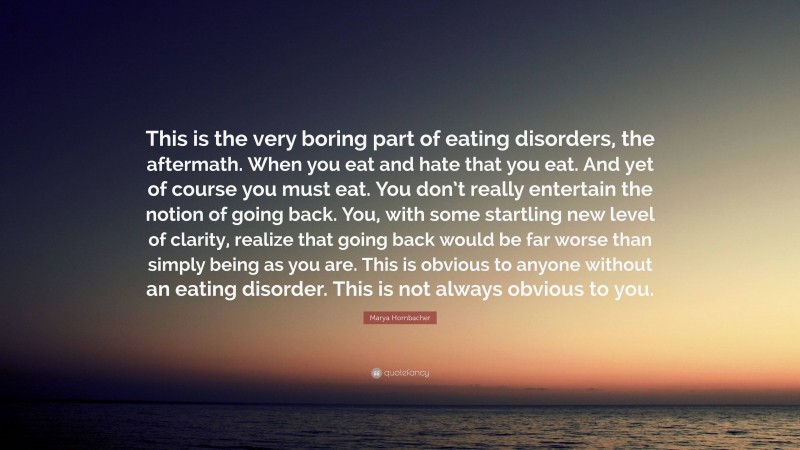 Marya Hornbacher Quote: “This is the very boring part of eating disorders, the aftermath. When you eat and hate that you eat. And yet of course you must eat. You don’t really entertain the notion of going back. You, with some startling new level of clarity, realize that going back would be far worse than simply being as you are. This is obvious to anyone without an eating disorder. This is not always obvious to you.”