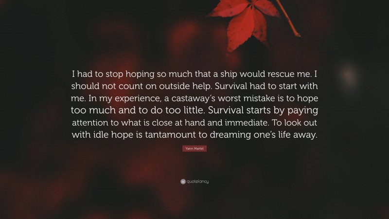 Yann Martel Quote: “I had to stop hoping so much that a ship would rescue me. I should not count on outside help. Survival had to start with me. In my experience, a castaway’s worst mistake is to hope too much and to do too little. Survival starts by paying attention to what is close at hand and immediate. To look out with idle hope is tantamount to dreaming one’s life away.”