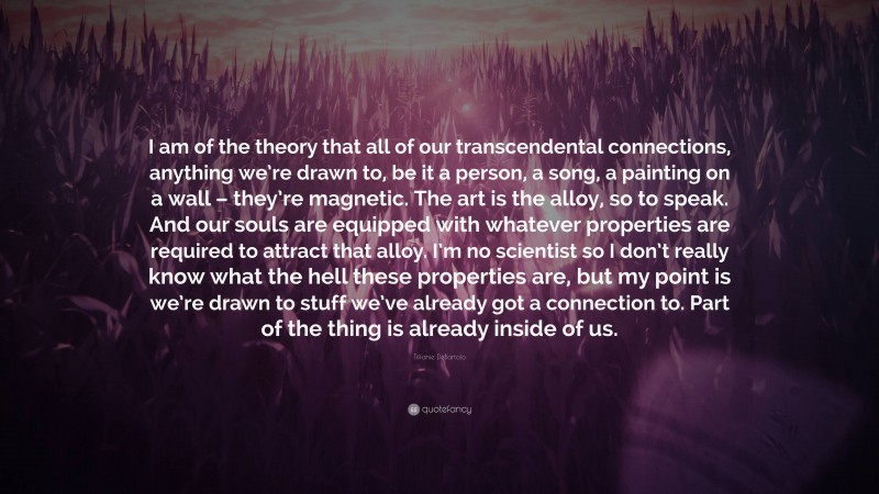 Tiffanie DeBartolo Quote: “I am of the theory that all of our transcendental connections, anything we’re drawn to, be it a person, a song, a painting on a wall – they’re magnetic. The art is the alloy, so to speak. And our souls are equipped with whatever properties are required to attract that alloy. I’m no scientist so I don’t really know what the hell these properties are, but my point is we’re drawn to stuff we’ve already got a connection to. Part of the thing is already inside of us.”