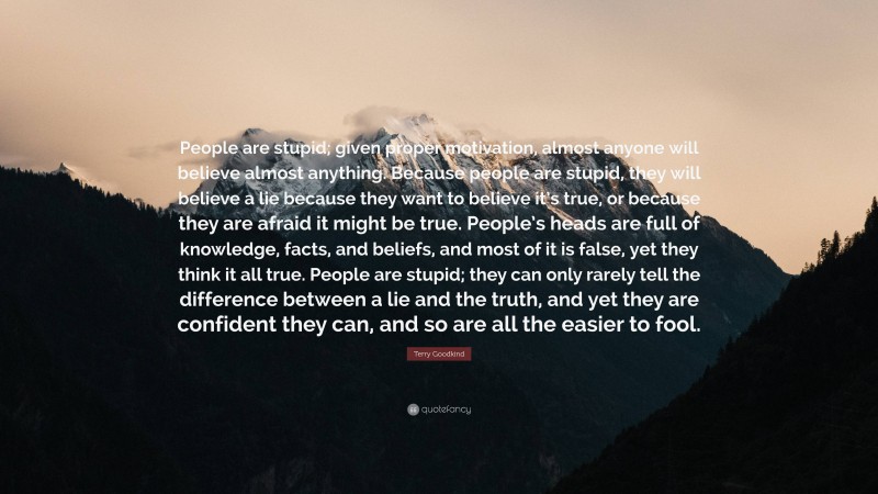 Terry Goodkind Quote: “People are stupid; given proper motivation, almost anyone will believe almost anything. Because people are stupid, they will believe a lie because they want to believe it’s true, or because they are afraid it might be true. People’s heads are full of knowledge, facts, and beliefs, and most of it is false, yet they think it all true. People are stupid; they can only rarely tell the difference between a lie and the truth, and yet they are confident they can, and so are all the easier to fool.”