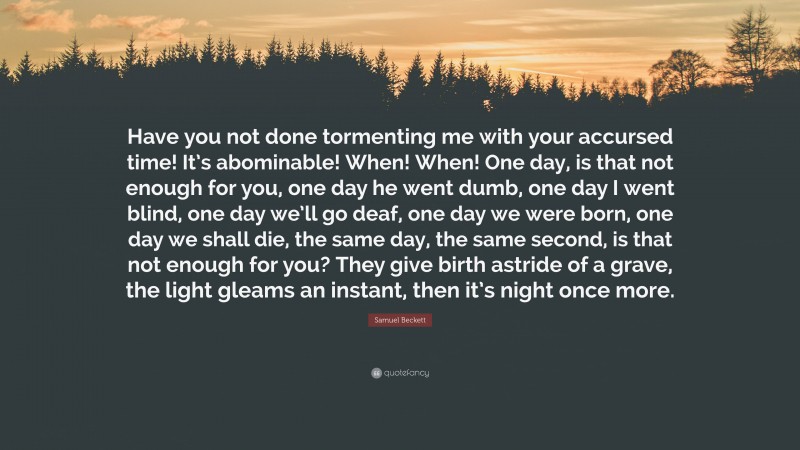 Samuel Beckett Quote: “Have you not done tormenting me with your accursed time! It’s abominable! When! When! One day, is that not enough for you, one day he went dumb, one day I went blind, one day we’ll go deaf, one day we were born, one day we shall die, the same day, the same second, is that not enough for you? They give birth astride of a grave, the light gleams an instant, then it’s night once more.”