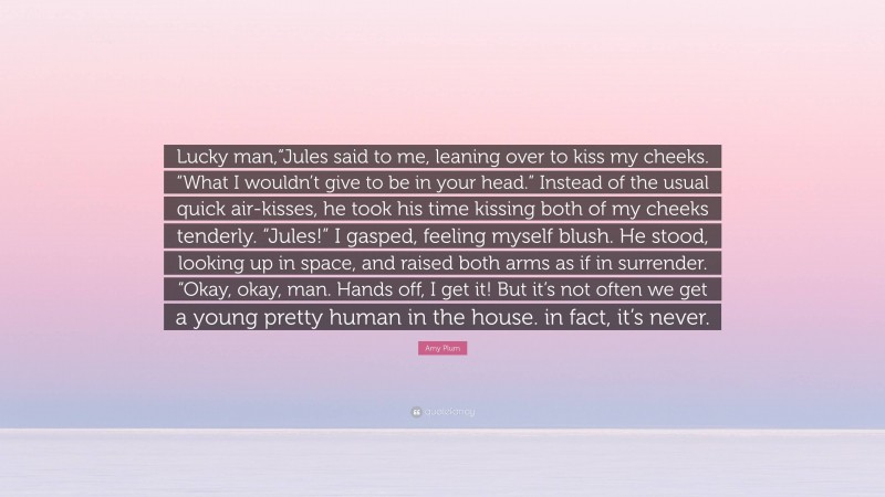 Amy Plum Quote: “Lucky man,“Jules said to me, leaning over to kiss my cheeks. “What I wouldn’t give to be in your head.” Instead of the usual quick air-kisses, he took his time kissing both of my cheeks tenderly. “Jules!” I gasped, feeling myself blush. He stood, looking up in space, and raised both arms as if in surrender. “Okay, okay, man. Hands off, I get it! But it’s not often we get a young pretty human in the house. in fact, it’s never.”