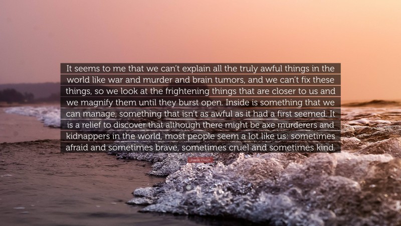 Sharon Creech Quote: “It seems to me that we can’t explain all the truly awful things in the world like war and murder and brain tumors, and we can’t fix these things, so we look at the frightening things that are closer to us and we magnify them until they burst open. Inside is something that we can manage, something that isn’t as awful as it had a first seemed. It is a relief to discover that although there might be axe murderers and kidnappers in the world, most people seem a lot like us: sometimes afraid and sometimes brave, sometimes cruel and sometimes kind.”