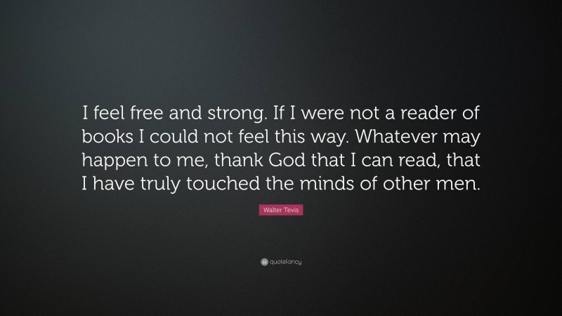 Walter Tevis Quote: “I feel free and strong. If I were not a reader of books I could not feel this way. Whatever may happen to me, thank God that I can read, that I have truly touched the minds of other men.”