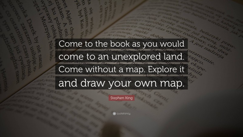 Stephen King Quote: “Come to the book as you would come to an unexplored land. Come without a map. Explore it and draw your own map.”