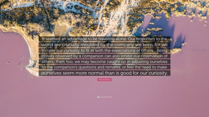 Alain de Botton Quote: “It seemed an advantage to be traveling alone. Our responses to the world are crucially moulded by the company we keep, for we temper our curiosity to fit in with the expectations of others... Being closely observed by a companion can also inhibit our observation of others; then, too, we may become caught up in adjusting ourselves to the companion’s questions and remarks, or feel the need to make ourselves seem more normal than is good for our curiosity.”