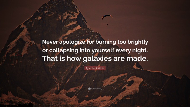 Tyler Kent White Quote: “Never apologize for burning too brightly or collapsing into yourself every night. That is how galaxies are made.”