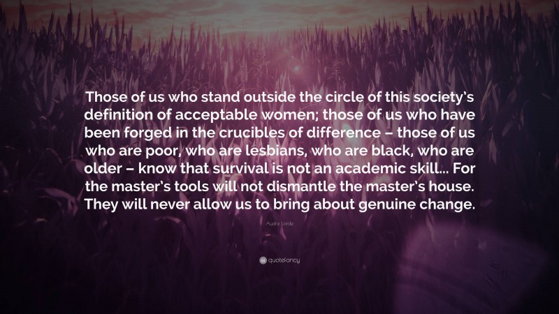 Audre Lorde Quote: “Those of us who stand outside the circle of this society’s definition of acceptable women; those of us who have been forged in the crucibles of difference – those of us who are poor, who are lesbians, who are black, who are older – know that survival is not an academic skill... For the master’s tools will not dismantle the master’s house. They will never allow us to bring about genuine change.”