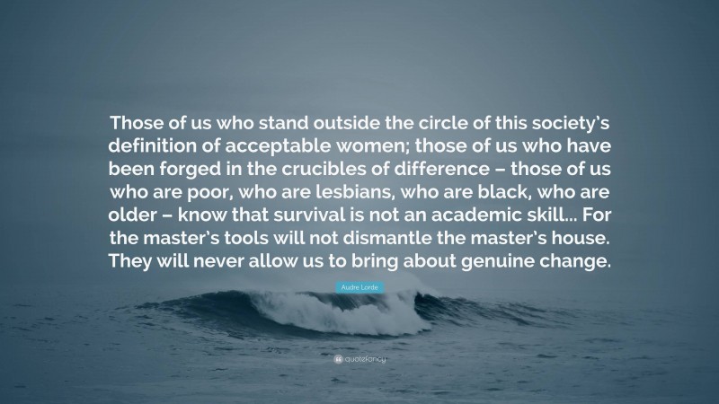 Audre Lorde Quote: “Those of us who stand outside the circle of this society’s definition of acceptable women; those of us who have been forged in the crucibles of difference – those of us who are poor, who are lesbians, who are black, who are older – know that survival is not an academic skill... For the master’s tools will not dismantle the master’s house. They will never allow us to bring about genuine change.”