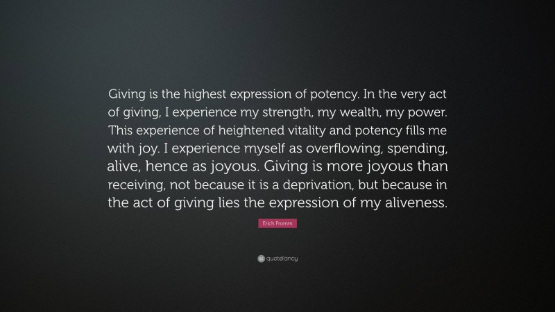 Erich Fromm Quote: “Giving is the highest expression of potency. In the very act of giving, I experience my strength, my wealth, my power. This experience of heightened vitality and potency fills me with joy. I experience myself as overflowing, spending, alive, hence as joyous. Giving is more joyous than receiving, not because it is a deprivation, but because in the act of giving lies the expression of my aliveness.”