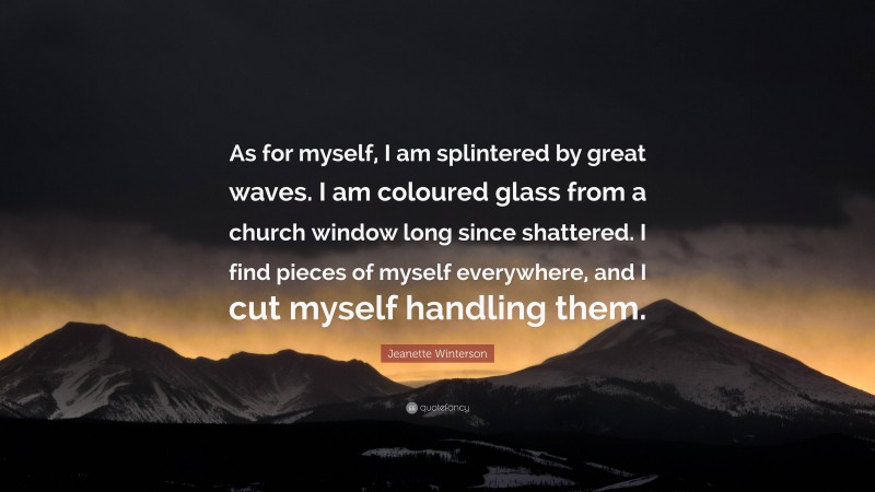 Jeanette Winterson Quote: “As for myself, I am splintered by great waves. I am coloured glass from a church window long since shattered. I find pieces of myself everywhere, and I cut myself handling them.”
