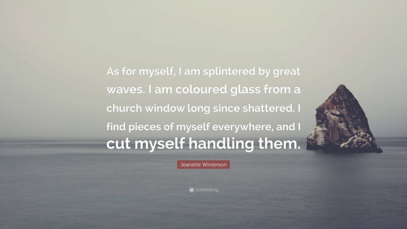 Jeanette Winterson Quote: “As for myself, I am splintered by great waves. I am coloured glass from a church window long since shattered. I find pieces of myself everywhere, and I cut myself handling them.”