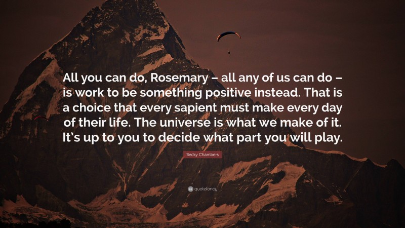 Becky Chambers Quote: “All you can do, Rosemary – all any of us can do – is work to be something positive instead. That is a choice that every sapient must make every day of their life. The universe is what we make of it. It’s up to you to decide what part you will play.”