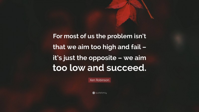 Ken Robinson Quote: “For most of us the problem isn’t that we aim too high and fail – it’s just the opposite – we aim too low and succeed.”