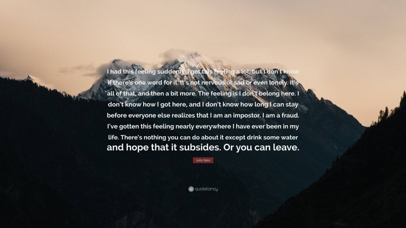 Leila Sales Quote: “I had this feeling suddenly. I get this feeling a lot, but I don’t know if there’s one word for it. It’s not nervous or sad or even lonely. It’s all of that, and then a bit more. The feeling is I don’t belong here. I don’t know how I got here, and I don’t know how long I can stay before everyone else realizes that I am an impostor. I am a fraud. I’ve gotten this feeling nearly everywhere I have ever been in my life. There’s nothing you can do about it except drink some water and hope that it subsides. Or you can leave.”