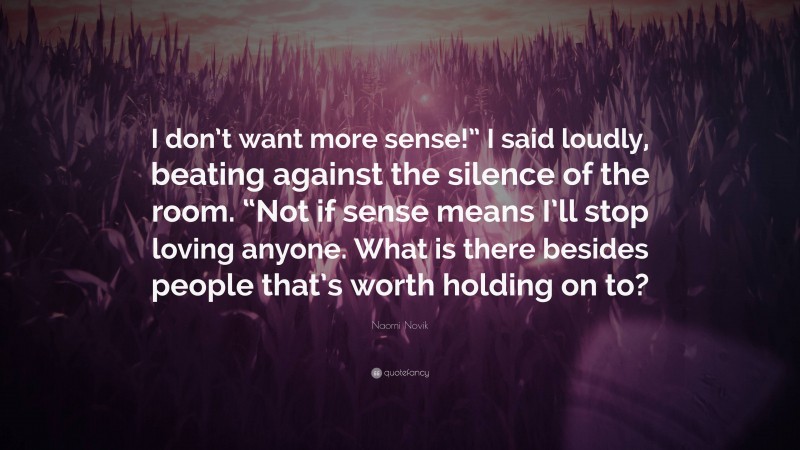 Naomi Novik Quote: “I don’t want more sense!” I said loudly, beating against the silence of the room. “Not if sense means I’ll stop loving anyone. What is there besides people that’s worth holding on to?”