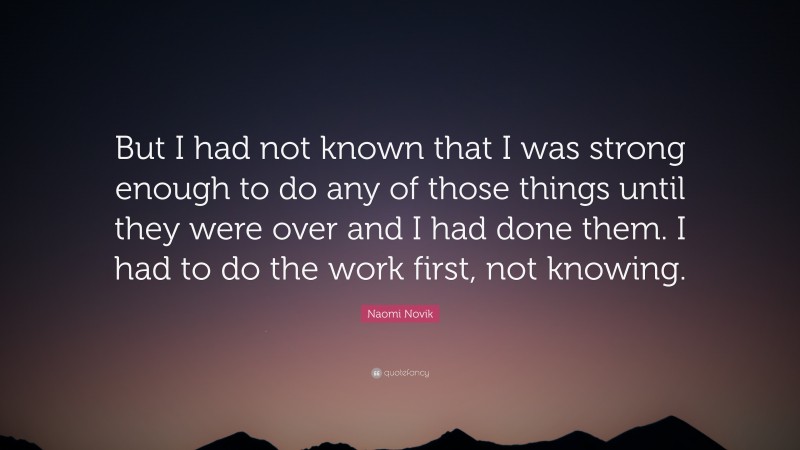 Naomi Novik Quote: “But I had not known that I was strong enough to do any of those things until they were over and I had done them. I had to do the work first, not knowing.”