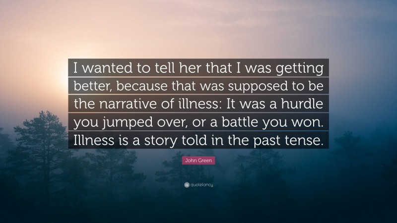 John Green Quote: “I wanted to tell her that I was getting better, because that was supposed to be the narrative of illness: It was a hurdle you jumped over, or a battle you won. Illness is a story told in the past tense.”