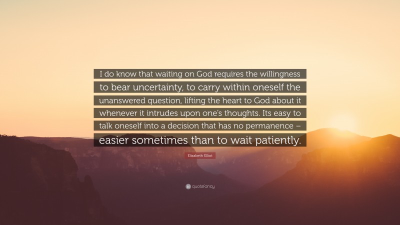 Elisabeth Elliot Quote: “I do know that waiting on God requires the willingness to bear uncertainty, to carry within oneself the unanswered question, lifting the heart to God about it whenever it intrudes upon one’s thoughts. Its easy to talk oneself into a decision that has no permanence – easier sometimes than to wait patiently.”