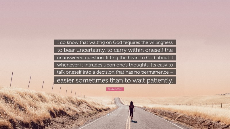 Elisabeth Elliot Quote: “I do know that waiting on God requires the willingness to bear uncertainty, to carry within oneself the unanswered question, lifting the heart to God about it whenever it intrudes upon one’s thoughts. Its easy to talk oneself into a decision that has no permanence – easier sometimes than to wait patiently.”