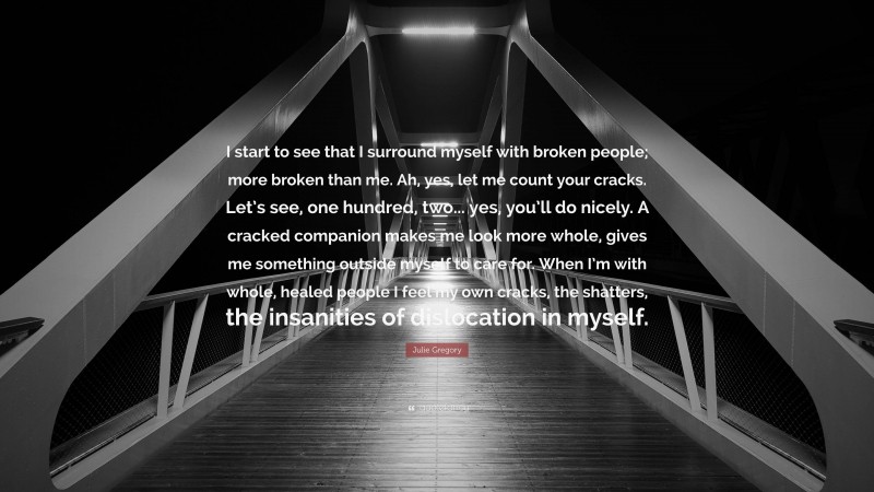 Julie Gregory Quote: “I start to see that I surround myself with broken people; more broken than me. Ah, yes, let me count your cracks. Let’s see, one hundred, two... yes, you’ll do nicely. A cracked companion makes me look more whole, gives me something outside myself to care for. When I’m with whole, healed people I feel my own cracks, the shatters, the insanities of dislocation in myself.”