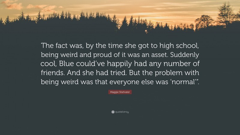 Maggie Stiefvater Quote: “The fact was, by the time she got to high school, being weird and proud of it was an asset. Suddenly cool, Blue could’ve happily had any number of friends. And she had tried. But the problem with being weird was that everyone else was ‘normal’“.”