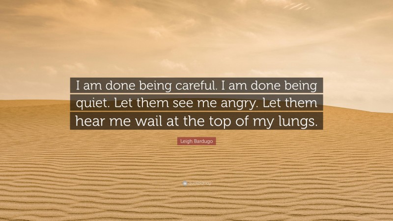 Leigh Bardugo Quote: “I am done being careful. I am done being quiet. Let them see me angry. Let them hear me wail at the top of my lungs.”